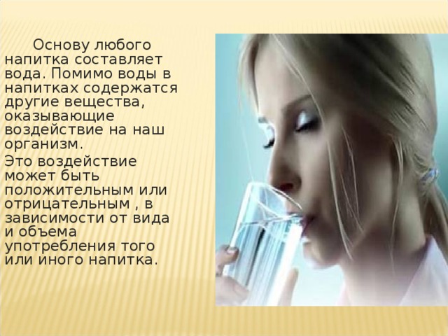 Основу любого напитка составляет вода. Помимо воды в напитках содержатся другие вещества, оказывающие воздействие на наш организм .  Это воздействие может быть положительным или отрицательным , в зависимости от вида и объема употребления того или иного напитка.