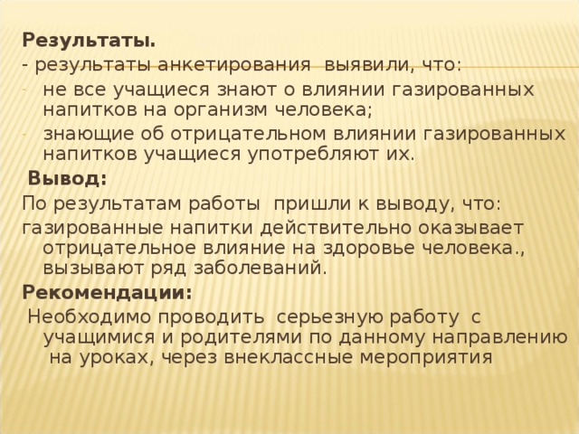 Результаты. - результаты анкетирования выявили, что: не все учащиеся знают о влиянии газированных напитков на организм человека; знающие об отрицательном влиянии газированных напитков учащиеся употребляют их.  Вывод: По результатам работы пришли к выводу, что: газированные напитки действительно оказывает отрицательное влияние на здоровье человека., вызывают ряд заболеваний. Рекомендации:  Необходимо проводить серьезную работу с учащимися и родителями по данному направлению на уроках, через внеклассные мероприятия