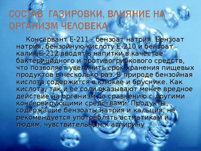 Консервант Е-211 - бензоат натрия. Бензоат натрия, бензойную кислоту Е-210 и бензоат калия Е-212 вводят в напитки в качестве бактерицидного и противогрибкового средств, что позволяет увеличить срок хранения пищевых продуктов в несколько раз. В природе бензойная кислота содержится в клюкве и бруснике. Как кислота, так и ее соли оказывают менее вредное действие на организм по сравнению с другими консервирующими средствами. Продукты, содержащие бензоаты натрия и кальция, не рекомендуется употреблять астматикам и людям, чувствительным к аспирину