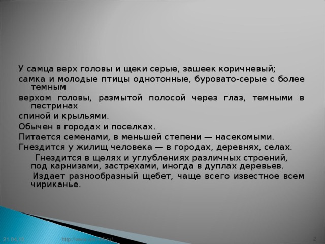 У самца верх головы и щеки серые, зашеек коричневый; самка и молодые птицы однотонные, буровато-серые с более темным верхом головы, размытой полосой через глаз, темными в пестринах спиной и крыльями. Обычен в городах и поселках. Питается семенами, в меньшей степени — насекомыми. Гнездится у жилищ человека — в городах, деревнях, селах.  Гнездится в щелях и углублениях различных строений, под карнизами, застрехами, иногда в дуплах деревьев.   Издает разнообразный щебет, чаще всего известное всем чириканье.    21.04.13  http://www.deti-66.ru/