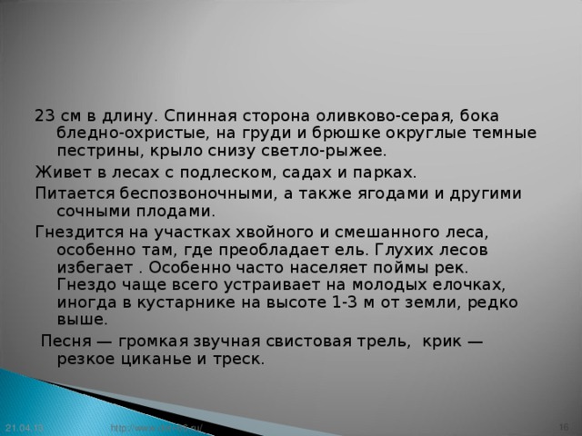 23 см в длину. Спинная сторона оливково-серая, бока бледно-охристые, на груди и брюшке округлые темные пестрины, крыло снизу светло-рыжее. Живет в лесах с подлеском, садах и парках. Питается беспозвоночными, а также ягодами и другими сочными плодами. Гнездится на участках хвойного и смешанного леса, особенно там, где преобладает ель. Глухих лесов избегает . Особенно часто населяет поймы рек.  Гнездо чаще всего устраивает на молодых елочках, иногда в кустарнике на высоте 1-3 м от земли, редко выше.  Песня — громкая звучная свистовая трель, крик — резкое циканье и треск. 21.04.13 15 http://www.deti-66.ru/ 15