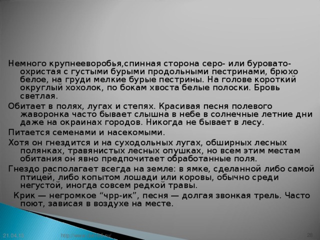 Немного крупнееворобья,спинная сторона серо- или буровато-охристая с густыми бурыми продольными пестринами, брюхо белое, на груди мелкие бурые пестрины. На голове короткий округлый хохолок, по бокам хвоста белые полоски. Бровь светлая. Обитает в полях, лугах и степях. Красивая песня полевого жаворонка часто бывает слышна в небе в солнечные летние дни даже на окраинах городов. Никогда не бывает в лесу. Питается семенами и насекомыми. Хотя он гнездится и на суходольных лугах, обширных лесных полянках, травянистых лесных опушках, но всем этим местам обитания он явно предпочитает обработанные поля. Гнездо располагает всегда на земле: в ямке, сделанной либо самой птицей, либо копытом лошади или коровы, обычно среди негустой, иногда совсем редкой травы.   Крик — негромкое “чрр-ик”, песня — долгая звонкая трель. Часто поют, зависая в воздухе на месте. 21.04.13 27 http://www.deti-66.ru/ 27