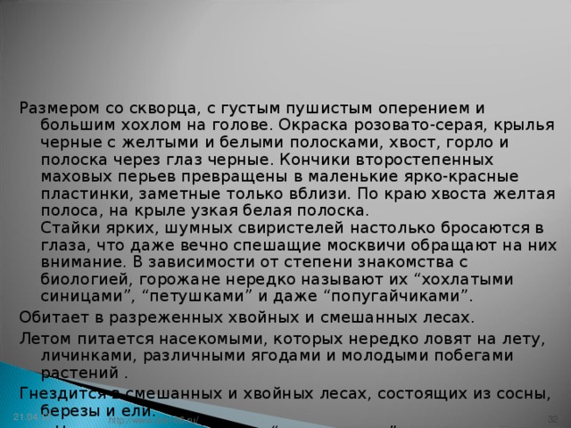 Размером со скворца, с густым пушистым оперением и большим хохлом на голове. Окраска розовато-серая, крылья черные с желтыми и белыми полосками, хвост, горло и полоска через глаз черные. Кончики второстепенных маховых перьев превращены в маленькие ярко-красные пластинки, заметные только вблизи. По краю хвоста желтая полоса, на крыле узкая белая полоска.  Стайки ярких, шумных свиристелей настолько бросаются в глаза, что даже вечно спешащие москвичи обращают на них внимание. В зависимости от степени знакомства с биологией, горожане нередко называют их “хохлатыми синицами”, “петушками” и даже “попугайчиками”. Обитает в разреженных хвойных и смешанных лесах. Летом питается насекомыми, которых нередко ловят на лету, личинками, различными ягодами и молодыми побегами растений . Гнездится в смешанных и хвойных лесах, состоящих из сосны, березы и ели.   Нежная журчащая трель “свириририри”.  21.04.13 31 http://www.deti-66.ru/ 31