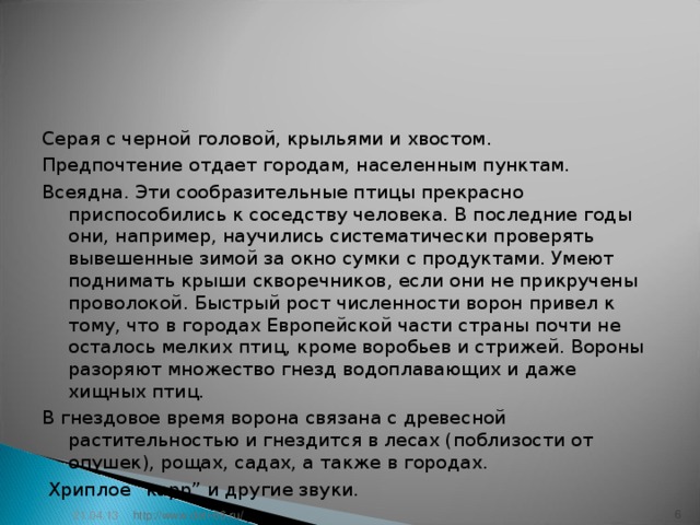 Серая с черной головой, крыльями и хвостом. Предпочтение отдает городам, населенным пунктам. Всеядна. Эти сообразительные птицы пpeкрасно приспособились к соседству человека. В последние годы они, например, научились систематически проверять вывешенные зимой за окно сумки с продуктами. Умеют поднимать крыши скворечников, если они не прикручены проволокой. Быстрый рост численности ворон привел к тому, что в городах Европейской части страны почти не осталось мелких птиц, кроме воробьев и стрижей. Вороны разоряют множество гнезд водоплавающих и даже хищных птиц. В гнездовое время ворона связана с древесной растительностью и гнездится в лесах (поблизости от опушек), рощах, садах, а также в городах.  Хриплое “карр” и другие звуки. 21.04.13 5 http://www.deti-66.ru/ 5