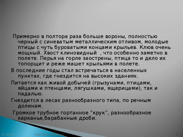 Примерно в полтора раза больше вороны, полностью черный с синеватым металлическим отливом, молодые птицы с чуть буроватыми концами крыльев. Клюв очень мощный. Хвост клиновидный , что особенно заметно в полете. Перья на горле заострены, птица то и дело их топорщит и реже машет крыльями в полете. В последние годы стал встречаться в населенных пунктах, где гнездится на высоких зданиях. Питается как живой добычей (грызунами, птицами, яйцами и птенцами, лягушками, ящерицами), так и падалью. Гнездится в лесах разнообразного типа, по речным долинам.  Громкое трубное гортанное ”крук”, разнообразное карканье,барабанные дроби. 21.04.13 7 http://www.deti-66.ru/ 7