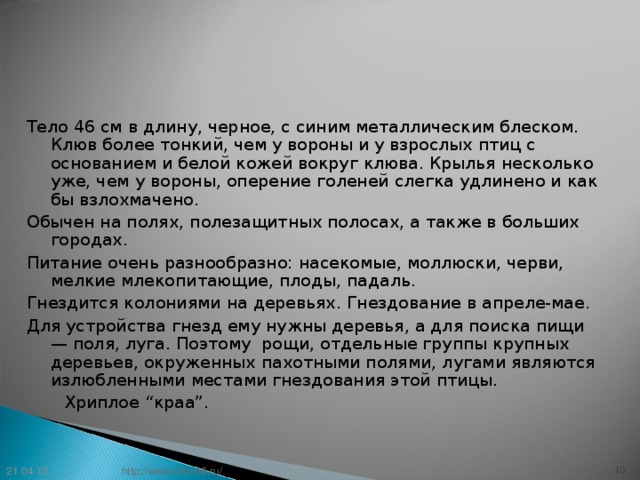 Тело 46 см в длину, черное, с синим металлическим блеском. Клюв более тонкий, чем у вороны и у взрослых птиц с основанием и белой кожей вокруг клюва. Крылья несколько уже, чем у вороны, оперение голеней слегка удлинено и как бы взлохмачено. Обычен на полях, полезащитных полосах, а также в больших городах. Питание очень разнообразно: насекомые, моллюски, черви, мелкие млекопитающие, плоды, падаль. Гнездится колониями на деревьях. Гнездование в апреле-мае. Для устройства гнезд ему нужны деревья, а для поиска пищи — поля, луга. Поэтому рощи, отдельные группы крупных деревьев, окруженных пахотными полями, лугами являются излюбленными местами гнездования этой птицы.    Хриплое “краа”. 21.04.13 9 http://www.deti-66.ru/ 9