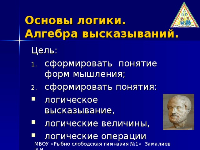 Основы логики.  Алгебра высказываний. Цель: сформировать понятие форм мышления; сформировать понятия: логическое высказывание, логические величины, логические операции МБОУ «Рыбно слободская гимназия №1» Замалиев И.И.