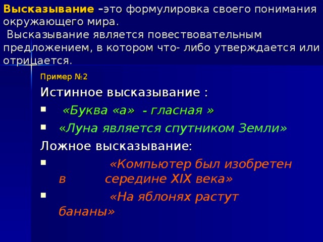 Высказывание – это формулировка своего понимания окружающего мира.  Высказывание является повествовательным предложением, в котором что- либо утверждается или отрицается. Пример №2 Истинное высказывание :  «Буква «а» - гласная » « Луна является спутником Земли» Ложное высказывание: