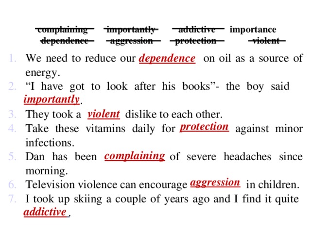 complaining  importantly  addictive importance  dependence  aggression  protection violent    dependence We need to reduce our dependence on oil as a source of energy. “ I have got to look after his books”- the boy said importantly . They took a violent dislike to each other. Take these vitamins daily for protection against minor infections. Dan has been complaining of severe headaches since morning. Television violence can encourage aggression in children. I took up skiing a couple of years ago and I find it quite addictive . importantly  violent protection complaining aggression addictive
