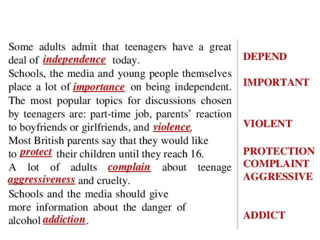 DEPEND  IMPORTANT            VIOLENT          PROTECTION COMPLAINT AGGRESSIVE   ADDICT Some adults admit that teenagers have a great deal of independence today. Schools, the media and young people themselves place a lot of importance on being independent. The most popular topics for discussions chosen by teenagers are: part-time job, parents’ reaction to boyfriends or girlfriends, and violence . Most British parents say that they would like to protect their children until they reach 16. A lot of adults complain about teenage aggressiveness and cruelty. Schools and the media should give more information about the danger of alcohol addiction . independence importance violence protect complain aggressiveness addiction 8