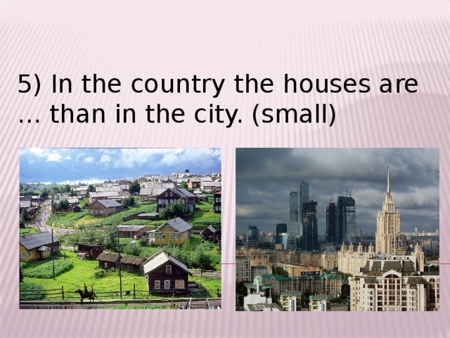 5) In the country the houses are … than in the city. (small)