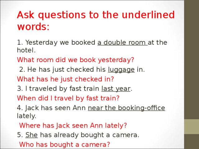 Ask questions to the underlined words : 1. Yesterday we booked a double room at the hotel. What room did we book yesterday?  2. He has just checked his luggage in. What has he just checked in? 3. I traveled by fast train last year . When did I travel by fast train? 4. Jack has seen Ann near the booking-office lately.  Where has Jack seen Ann lately? 5. She has already bought a camera.  Who has bought a camera?