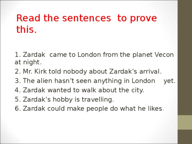 Read the sentences to prove this . 1. Zardak came to London from the planet Vecon at night. 2. Mr. Kirk told nobody about Zardak’s arrival. 3. The alien hasn’t seen anything in London yet. 4. Zardak wanted to walk about the city. 5. Zardak’s hobby is travelling. 6. Zardak could make people do what he likes .