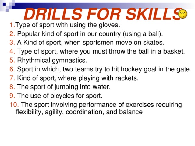 DRILLS FOR SKILLS 1. Type of sport with using the gloves. 2. Popular kind of sport in our country (using a ball). 3. A Kind of sport, when sportsmen move on skates. 4. Type of sport, where you must throw the ball in a basket. 5. Rhythmical gymnastics. 6. Sport in which, two teams try to hit hockey goal in the gate. 7. Kind of sport, where playing with rackets. 8. The sport of jumping into water. 9. The use of bicycles for sport. 10. The sport involving performance of exercises requiring flexibility, agility, coordination, and balance