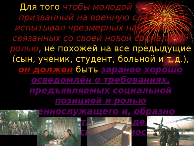 чтобы молодой человек, призванный на военную службу, не испытывал чрезмерных напряжений, связанных со своей новой социальной ролью он должен заранее хорошо осведомлён о требованиях, предъявляемых социальной позицией и ролью военнослужащего и, образно говоря, врасти в неё, сделать её частью своей личности