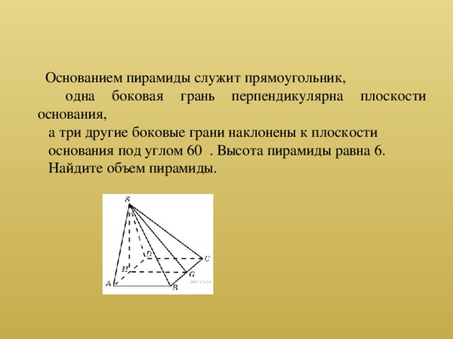 Основанием пирамиды служит прямоугольник,  одна боковая грань перпендикулярна плоскости основания, а три другие боковые грани наклонены к плоскости основания под углом 60 . Высота пирамиды равна 6. Найдите объем пирамиды.