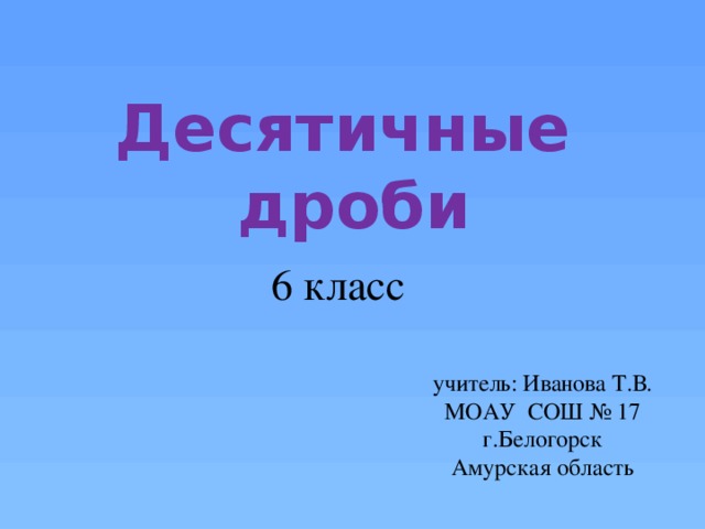 Десятичные дроби 6 класс учитель: Иванова Т.В. МОАУ СОШ № 17 г.Белогорск Амурская область