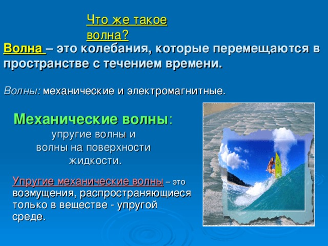 Что же такое волна?          Волна – это колебания, которые перемещаются в пространстве с течением времени.   Волны:  механические и электромагнитные.   Механические волны :   упругие волны и  волны на поверхности  жидкости. Упругие механические волны – это возмущения, распространяющиеся только в веществе - упругой среде.