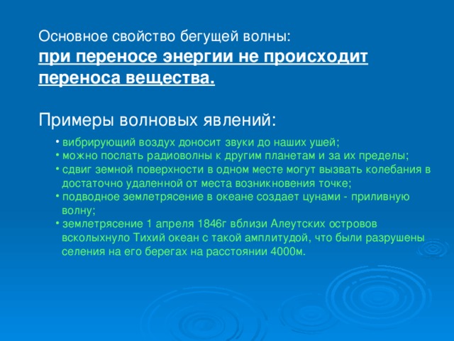 Основное свойство бегущей волны: при переносе энергии не происходит переноса вещества.  Примеры волновых явлений: вибрирующий воздух доносит звуки до наших ушей;  можно послать радиоволны к другим планетам и за их пределы;  сдвиг земной поверхности в одном месте могут вызвать колебания в  достаточно удаленной от места возникновения точке;  подводное землетрясение в океане создает цунами - приливную  волну;  землетрясение 1 апреля 1846г вблизи Алеутских островов  всколыхнуло Тихий океан с такой амплитудой, что были разрушены  селения на его берегах на расстоянии 4000м.