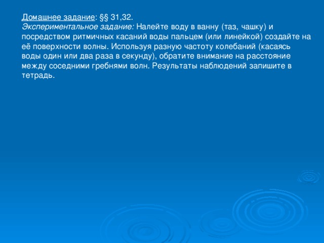 Домашнее задание : §§ 31,32. Экспериментальное задание: Налейте воду в ванну (таз, чашку) и посредством ритмичных касаний воды пальцем (или линейкой) создайте на её поверхности волны. Используя разную частоту колебаний (касаясь воды один или два раза в секунду), обратите внимание на расстояние между соседними гребнями волн. Результаты наблюдений запишите в тетрадь.