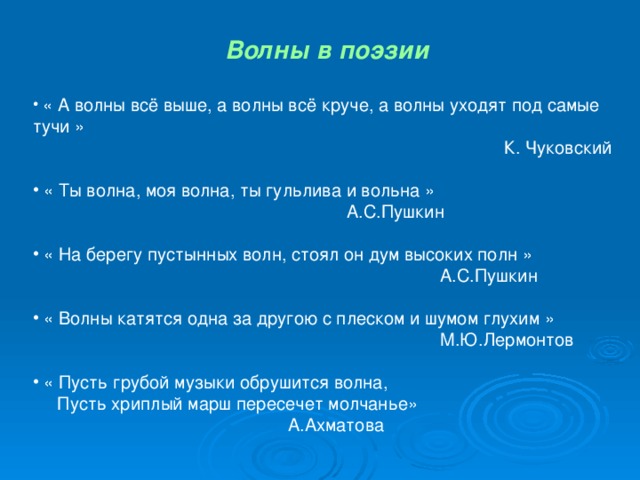 Волны в поэзии   « А волны всё выше, а волны всё круче, а волны уходят под самые тучи »  К. Чуковский  « Ты волна, моя волна, ты гульлива и вольна »  А.С.Пушкин  « На берегу пустынных волн, стоял он дум высоких полн »  А.С.Пушкин  « Волны катятся одна за другою с плеском и шумом глухим »  М.Ю.Лермонтов  « Пусть грубой музыки обрушится волна,  Пусть хриплый марш пересечет молчанье»  А.Ахматова