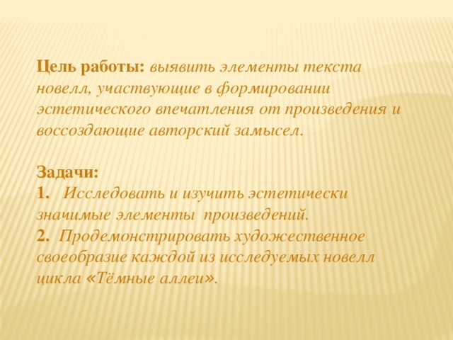 Цель работы:  выявить элементы текста новелл, участвующие в формировании эстетического впечатления от произведения и воссоздающие авторский замысел. Задачи: 1. Исследовать и изучить эстетически значимые элементы произведений. 2. Продемонстрировать художественное своеобразие каждой из исследуемых новелл цикла « Тёмные аллеи » .