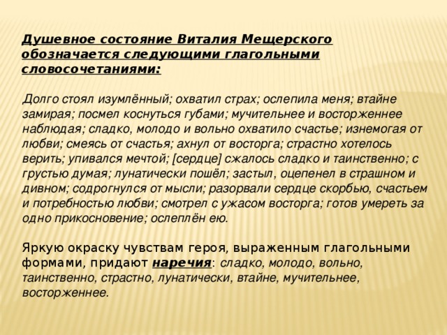 Душевное состояние Виталия Мещерского обозначается следующими глагольными словосочетаниями:  Долго стоял изумлённый; охватил страх; ослепила меня; втайне замирая; посмел коснуться губами; мучительнее и восторженнее наблюдая; сладко, молодо и вольно охватило счастье; изнемогая от любви; смеясь от счастья; ахнул от восторга; страстно хотелось верить; упивался мечтой; [сердце] сжалось сладко и таинственно; с грустью думая; лунатически пошёл; застыл, оцепенел в страшном и дивном; содрогнулся от мысли; разорвали сердце скорбью, счастьем и потребностью любви; смотрел с ужасом восторга; готов умереть за одно прикосновение; ослеплён ею. Яркую окраску чувствам героя, выраженным глагольными формами, придают наречия : сладко, молодо, вольно, таинственно, страстно, лунатически, втайне, мучительнее, восторженнее.