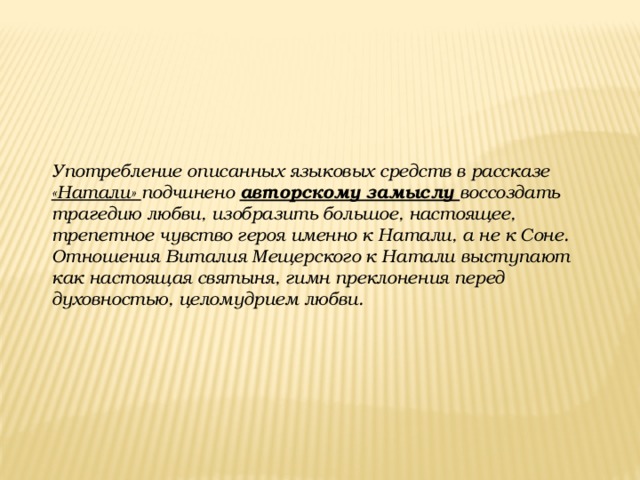 Употребление описанных языковых средств в рассказе «Натали» подчинено авторскому замыслу воссоздать трагедию любви, изобразить большое, настоящее, трепетное чувство героя именно к Натали, а не к Соне. Отношения Виталия Мещерского к Натали выступают как настоящая святыня, гимн преклонения перед духовностью, целомудрием любви.