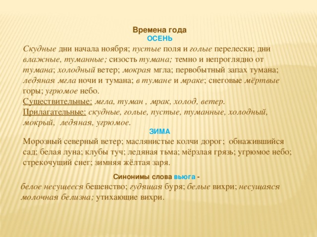 Времена года ОСЕНЬ Скудные дни начала ноября; пустые поля и голые перелески; дни влажные,  туманные; сизость тумана; темно и непроглядно от тумана ; холодный ветер; мокрая мгла; первобытный запах тумана; ледяная мгла ночи и тумана; в тумане и мраке ; снеговые мёртвые горы; угрюмое небо. Существительные:  мгла, туман , мрак, холод, ветер. Прилагательные:  скудные, голые, пустые, туманные, холодный, мокрый, ледяная, угрюмое. ЗИМА Морозный северный ветер; маслянистые колчи дорог; обнажившийся сад; белая луна; клубы туч; ледяная тьма; мёрзлая грязь; угрюмое небо; стрекочущий снег; зимняя жёлтая заря. Синонимы слова вьюга - белое несущееся бешенство; гудящая буря; белые вихри; несущаяся молочная белизна; утихающие вихри.