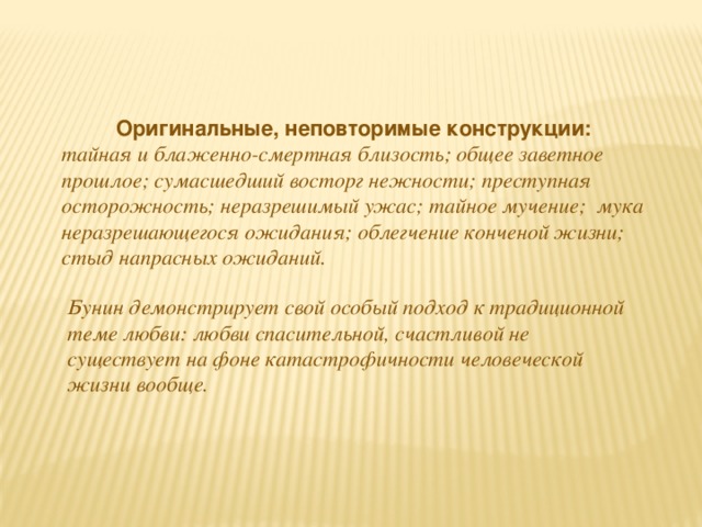 Оригинальные, неповторимые конструкции: тайная и блаженно-смертная близость; общее заветное прошлое; сумасшедший восторг нежности; преступная осторожность; неразрешимый ужас; тайное мучение; мука неразрешающегося ожидания; облегчение конченой жизни; стыд напрасных ожиданий. Бунин демонстрирует свой особый подход к традиционной теме любви: любви спасительной, счастливой не существует на фоне катастрофичности человеческой жизни вообще.