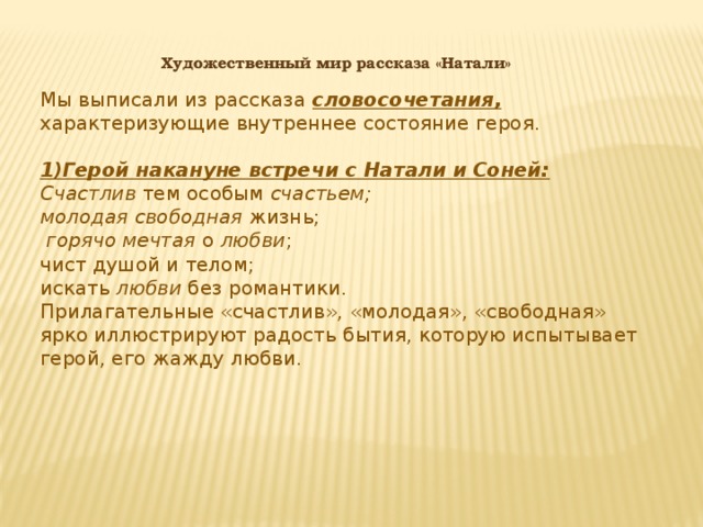 Художественный мир рассказа «Натали» Мы выписали из рассказа словосочетания, характеризующие внутреннее состояние героя. 1)Герой накануне встречи с Натали и Соней: Счастлив тем особым счастьем; молодая свободная жизнь;  горячо мечтая о любви ; чист душой и телом; искать любви без романтики. Прилагательные «счастлив», «молодая», «свободная» ярко иллюстрируют радость бытия, которую испытывает герой, его жажду любви.