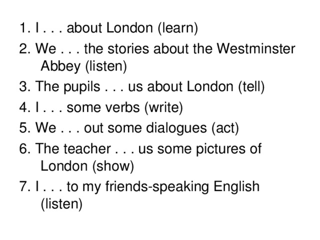 1. I . . . about London ( learn) 2. We . . . the stories about the Westminster Abbey  (listen) 3. The pupils . . . us about London (tell) 4. I . . . some verbs  (write) 5. We . . . out some dialogues  (act) 6. The teacher . . . us some pictures of London  (show) 7. I . . . to my friends-speaking English  (listen)