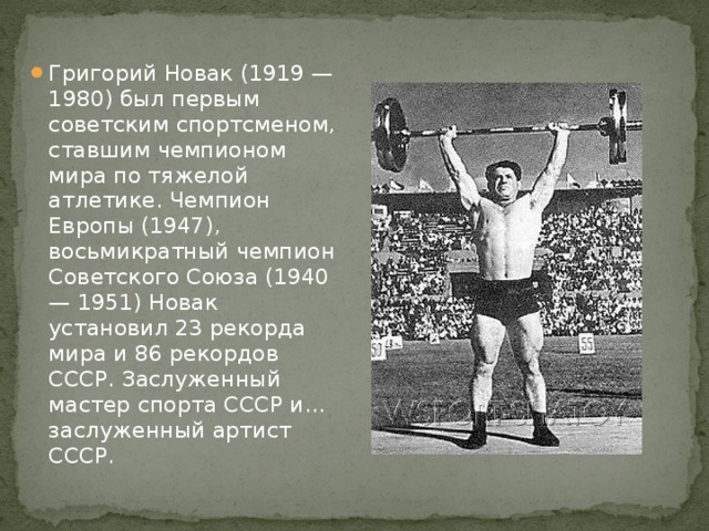Григорий Новак (1919 — 1980) был первым советским спортсменом, ставшим чемпионом мира по тяжелой атлетике. Чемпион Европы (1947), восьмикратный чемпион Советского Союза (1940 — 1951) Новак установил 23 рекорда мира и 86 рекордов СССР. Заслуженный мастер спорта СССР и... заслуженный артист СССР.