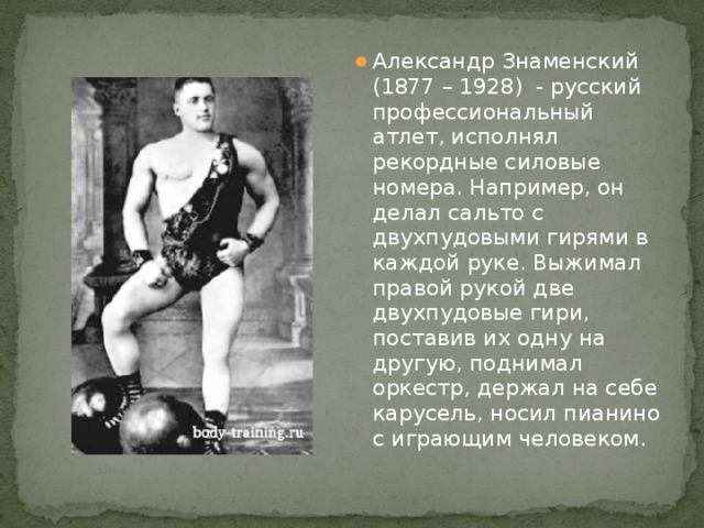 Александр Знаменский (1877 – 1928) - русский профессиональный атлет, исполнял рекордные силовые номера. Например, он делал сальто с двухпудовыми гирями в каждой руке. Выжимал правой рукой две двухпудовые гири, поставив их одну на другую, поднимал оркестр, держал на себе карусель, носил пианино с играющим человеком.