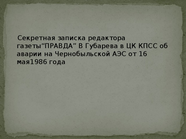 Секретная записка редактора газеты“ПРАВДА” В Губарева в ЦК КПСС об аварии на Чернобыльской АЭС от 16 мая1986 года