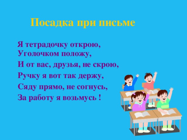 Посадка при письме  Я тетрадочку открою,  Уголочком положу,  И от вас, друзья, не скрою,  Ручку я вот так держу,  Сяду прямо, не согнусь,  За работу я возьмусь !