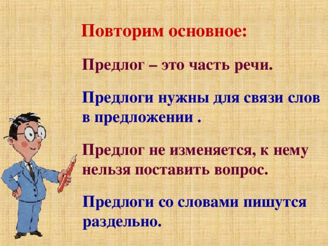 Повторим основное: Предлог – это часть речи. Предлоги нужны для связи слов в предложении . Предлог не изменяется, к нему нельзя поставить вопрос. Предлоги со словами пишутся раздельно.