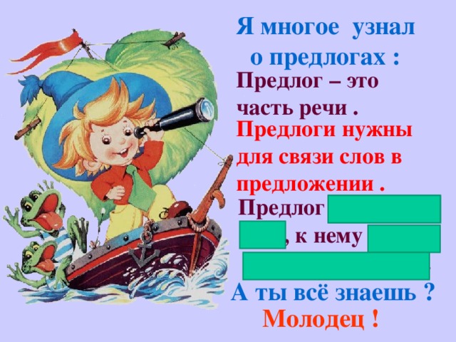 Я многое узнал о предлогах : Предлог – это часть речи . Предлоги нужны для связи слов в предложении . Предлог не изменя- ется, к нему нельзя поставить вопрос. А ты всё знаешь ? Молодец !