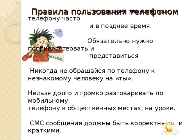 Правила пользования телефоном  Не следует звонить по телефону часто  и в позднее время.  Обязательно нужно поприветствовать и  представиться  Никогда не обращайся по телефону к незнакомому человеку на «ты». Нельзя долго и громко разговаривать по мобильному телефону в общественных местах, на уроке.  СМС сообщения должны быть корректными и краткими.