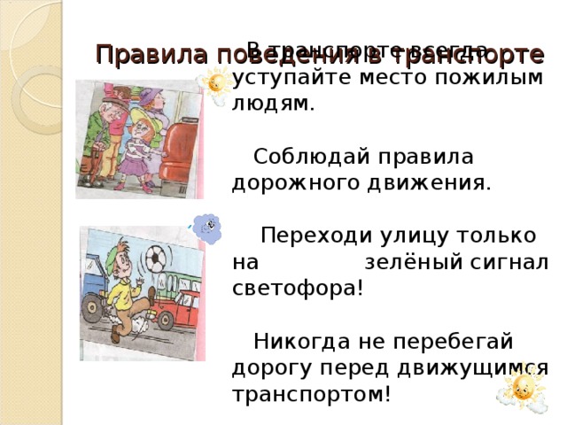 Правила поведения в транспорте  В транспорте всегда уступайте место пожилым людям.  Соблюдай правила дорожного движения.  Переходи улицу только на зелёный сигнал светофора!  Никогда не перебегай дорогу перед движущимся транспортом!