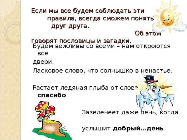 Если мы все будем соблюдать эти правила, всегда сможем понять друг друга. Об этом говорят пословицы и загадки. Будем вежливы со всеми – нам откроются все двери . Ласковое слово, что солнышко в ненастье. Растает ледяная глыба от слова теплого… спасибо .  Зазеленеет даже пень, когда  услышит добрый…день