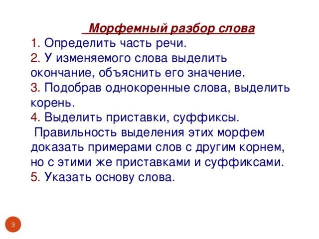 Морфемный разбор слова 1. Определить часть речи. 2. У изменяемого слова выделить окончание, объяснить его значение. 3. Подобрав однокоренные слова, выделить корень. 4. Выделить приставки, суффиксы.  Правильность выделения этих морфем доказать примерами слов с другим корнем, но с этими же приставками и суффиксами. 5. Указать основу слова.