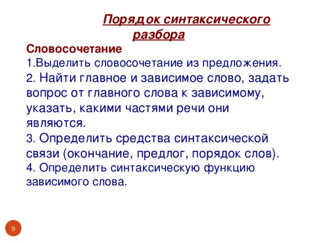 Порядок синтаксического разбора Словосочетание 1.Выделить словосочетание из предложения. 2. Найти главное и зависимое слово, задать вопрос от главного слова к зависимому, указать, какими частями речи они являются. 3. Определить средства синтаксической связи (окончание, предлог, порядок слов). 4. Определить синтаксическую функцию зависимого слова.