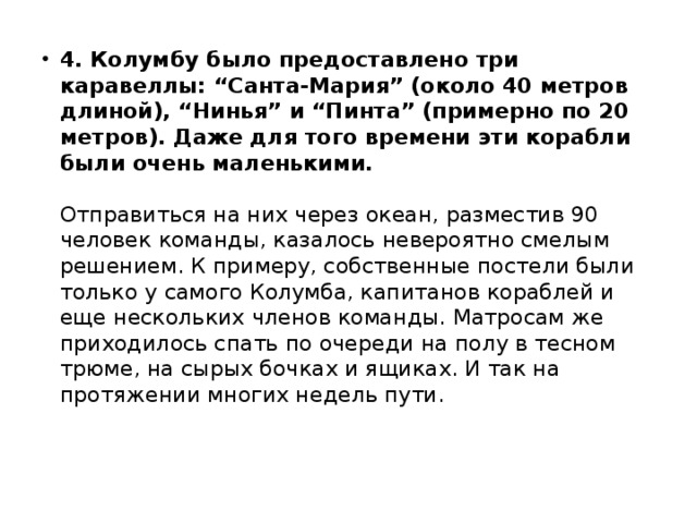 4. Колумбу было предоставлено три каравеллы: “Санта-Мария” (около 40 метров длиной), “Нинья” и “Пинта” (примерно по 20 метров). Даже для того времени эти корабли были очень маленькими.     Отправиться на них через океан, разместив 90 человек команды, казалось невероятно смелым решением. К примеру, собственные постели были только у самого Колумба, капитанов кораблей и еще нескольких членов команды. Матросам же приходилось спать по очереди на полу в тесном трюме, на сырых бочках и ящиках. И так на протяжении многих недель пути. 