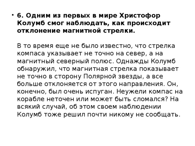 6. Одним из первых в мире Христофор Колумб смог наблюдать, как происходит отклонение магнитной стрелки.     В то время еще не было известно, что стрелка компаса указывает не точно на север, а на магнитный северный полюс. Однажды Колумб обнаружил, что магнитная стрелка показывает не точно в сторону Полярной звезды, а все больше отклоняется от этого направления. Он, конечно, был очень испуган. Неужели компас на корабле неточен или может быть сломался? На всякий случай, об этом своем наблюдении Колумб тоже решил почти никому не сообщать. 