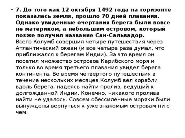 7. До того как 12 октября 1492 года на горизонте показалась земля, прошло 70 дней плавания. Однако увиденные очертания берега были вовсе не материком, а небольшим островом, который позже получил название Сан-Сальвадор.    Всего Колумб совершил четыре путешествия через Атлантический океан (и все четыре раза думал, что приближался к берегам Индии). За это время он посетил множество островов Карибского моря и только во время третьего плавания увидел берега континента. Во время четвертого путешествия в течение нескольких месяцев Колумб вел корабли вдоль берега, надеясь найти пролив, ведущий к долгожданной Индии. Конечно, никакого пролива найти не удалось. Совсем обессиленные моряки были вынуждены вернуться к уже знакомым островам ни с чем. 