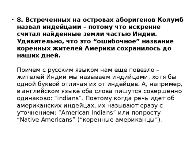 8. Встреченных на островах аборигенов Колумб назвал индейцами – потому что искренне считал найденные земли частью Индии. Удивительно, что это “ошибочное” название коренных жителей Америки сохранилось до наших дней.     Причем с русским языком нам еще повезло – жителей Индии мы называем индийцами, хотя бы одной буквой отличая их от индейцев. А, например, в английском языке оба слова пишутся совершенно одинаково: “indians”. Поэтому когда речь идет об американских индейцах, их называют сразу с уточнением: “American Indians” или попросту “Native Americans” (“коренные американцы”). 