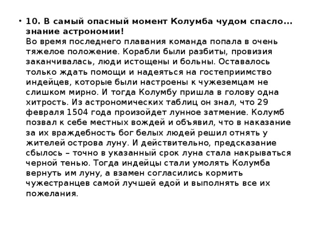 10. В самый опасный момент Колумба чудом спасло... знание астрономии!    Во время последнего плавания команда попала в очень тяжелое положение. Корабли были разбиты, провизия заканчивалась, люди истощены и больны. Оставалось только ждать помощи и надеяться на гостеприимство индейцев, которые были настроены к чужеземцам не слишком мирно. И тогда Колумбу пришла в голову одна хитрость. Из астрономических таблиц он знал, что 29 февраля 1504 года произойдет лунное затмение. Колумб позвал к себе местных вождей и объявил, что в наказание за их враждебность бог белых людей решил отнять у жителей острова луну. И действительно, предсказание сбылось – точно в указанный срок луна стала накрываться черной тенью. Тогда индейцы стали умолять Колумба вернуть им луну, а взамен согласились кормить чужестранцев самой лучшей едой и выполнять все их пожелания. 