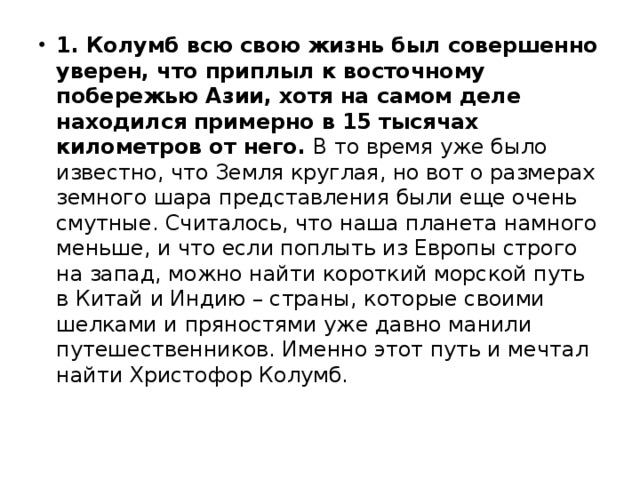 1. Колумб всю свою жизнь был совершенно уверен, что приплыл к восточному побережью Азии, хотя на самом деле находился примерно в 15 тысячах километров от него.  В то время уже было известно, что Земля круглая, но вот о размерах земного шара представления были еще очень смутные. Считалось, что наша планета намного меньше, и что если поплыть из Европы строго на запад, можно найти короткий морской путь в Китай и Индию – страны, которые своими шелками и пряностями уже давно манили путешественников. Именно этот путь и мечтал найти Христофор Колумб. 