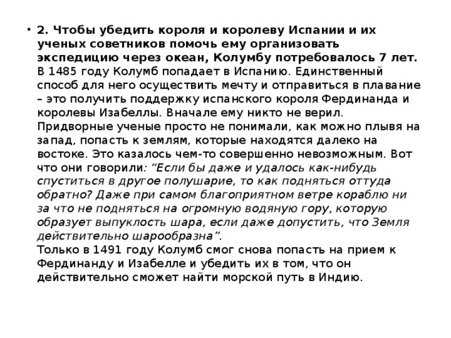 2. Чтобы убедить короля и королеву Испании и их ученых советников помочь ему организовать экспедицию через океан, Колумбу потребовалось 7 лет.    В 1485 году Колумб попадает в Испанию. Единственный способ для него осуществить мечту и отправиться в плавание – это получить поддержку испанского короля Фердинанда и королевы Изабеллы. Вначале ему никто не верил. Придворные ученые просто не понимали, как можно плывя на запад, попасть к землям, которые находятся далеко на востоке. Это казалось чем-то совершенно невозможным. Вот что они говорили : “Если бы даже и удалось как-нибудь спуститься в другое полушарие, то как подняться оттуда обратно? Даже при самом благоприятном ветре кораблю ни за что не подняться на огромную водяную гору, которую образует выпуклость шара, если даже допустить, что Земля действительно шарообразна”.    Только в 1491 году Колумб смог снова попасть на прием к Фердинанду и Изабелле и убедить их в том, что он действительно сможет найти морской путь в Индию. 